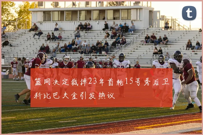 篮网决定裁掉23年首轮15号秀后卫科比巴夫金引发热议