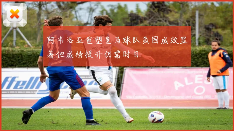 阿韦洛亚重塑皇马球队氛围成效显著但成绩提升仍需时日