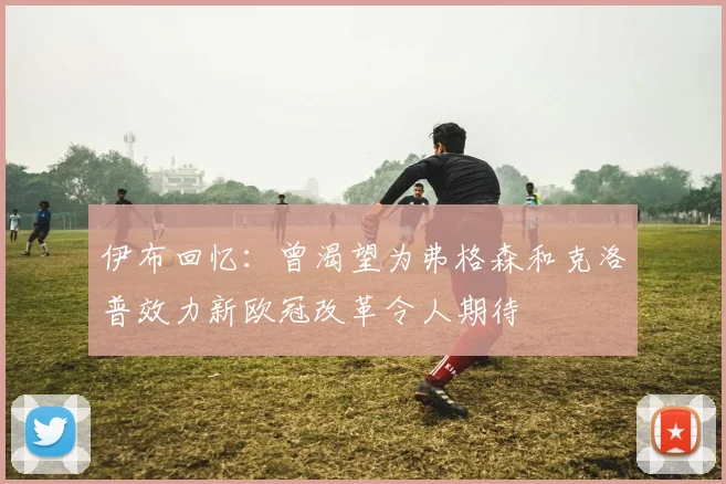 伊布回忆：曾渴望为弗格森和克洛普效力新欧冠改革令人期待