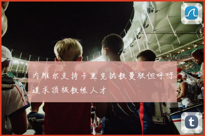 内维尔支持卡里克执教曼联但呼吁追求顶级教练人才