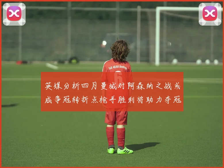 英媒分析四月曼城对阿森纳之战或成争冠转折点枪手胜利将助力夺冠希望