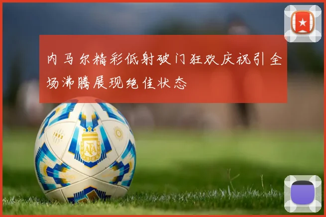 内马尔精彩低射破门狂欢庆祝引全场沸腾展现绝佳状态