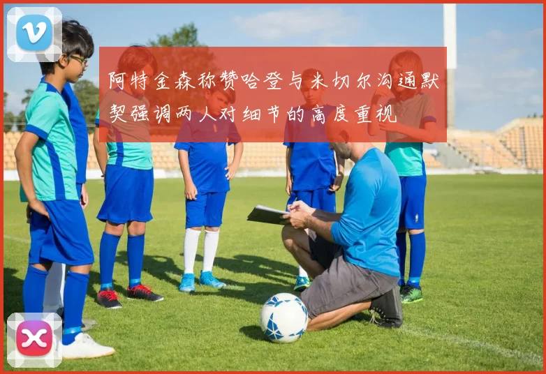 阿特金森称赞哈登与米切尔沟通默契强调两人对细节的高度重视