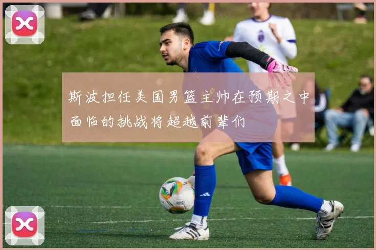 斯波担任美国男篮主帅在预期之中面临的挑战将超越前辈们