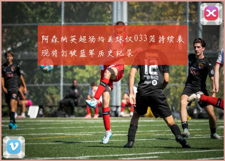 阿森纳英超场均丢球仅033若持续表现将打破蓝军历史纪录