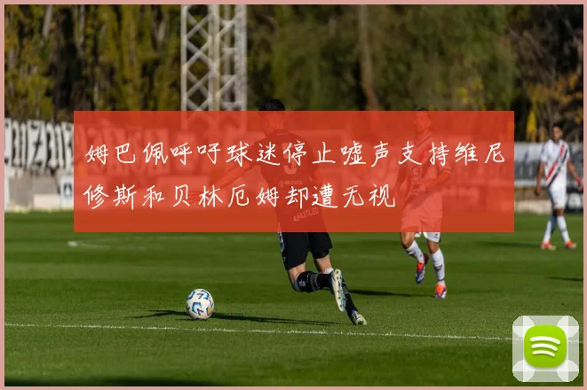 姆巴佩呼吁球迷停止嘘声支持维尼修斯和贝林厄姆却遭无视