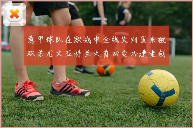 意甲球队在欧战中全线失利国米被双杀尤文亚特兰大首回合均遭重创