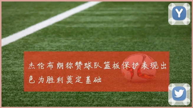 杰伦布朗称赞球队篮板保护表现出色为胜利奠定基础