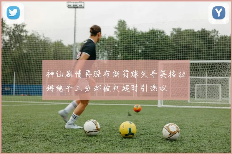 神仙剧情再现布朗罚球失手英格拉姆绝平三分却被判超时引热议