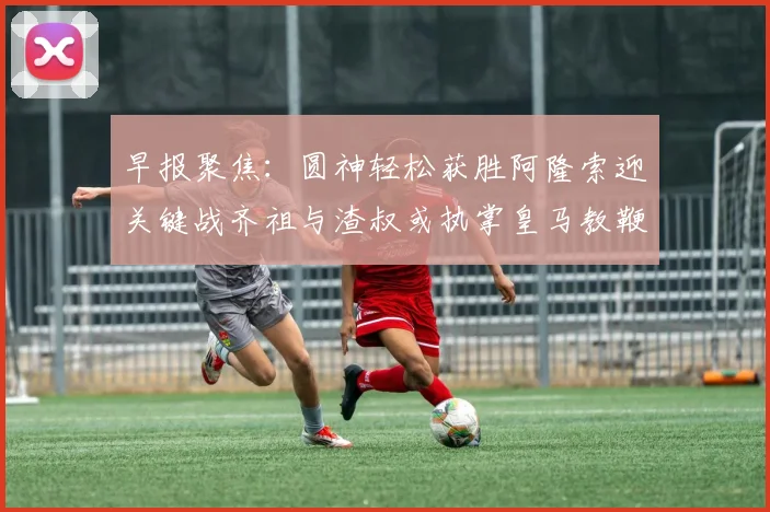 早报聚焦：圆神轻松获胜阿隆索迎关键战齐祖与渣叔或执掌皇马教鞭