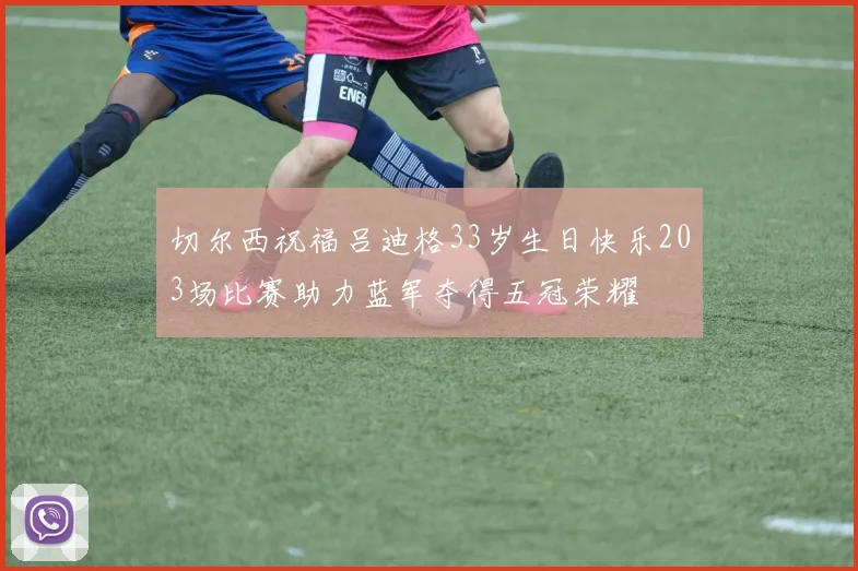 切尔西祝福吕迪格33岁生日快乐203场比赛助力蓝军夺得五冠荣耀