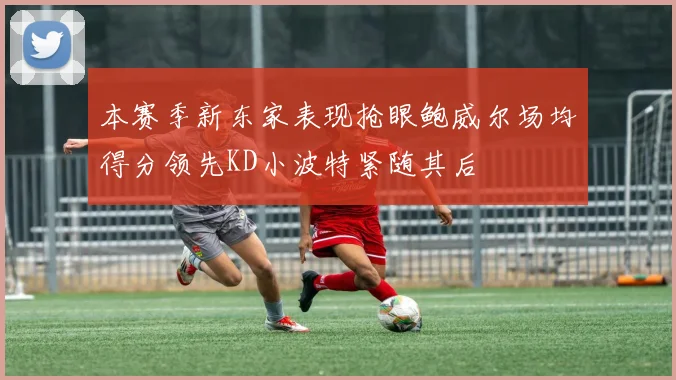 本赛季新东家表现抢眼鲍威尔场均得分领先KD小波特紧随其后