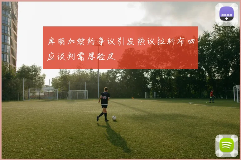 库明加续约争议引发热议拉科布回应谈判需厚脸皮
