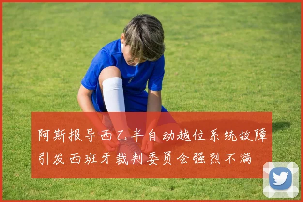 阿斯报导西乙半自动越位系统故障引发西班牙裁判委员会强烈不满