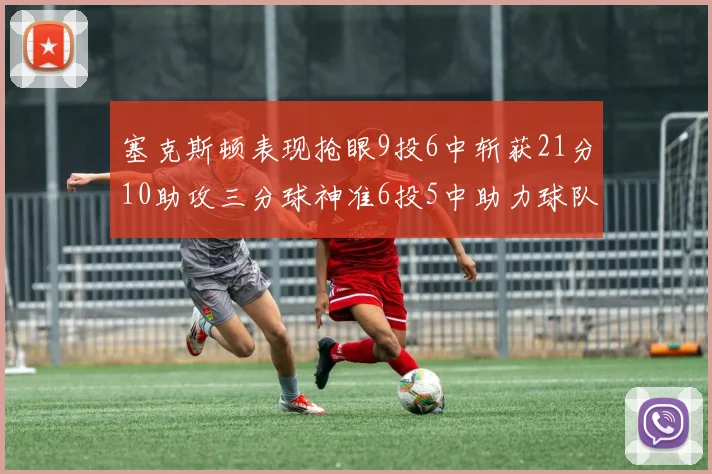 塞克斯顿表现抢眼9投6中斩获21分10助攻三分球神准6投5中助力球队胜利