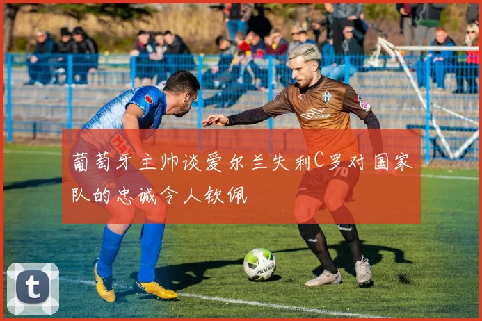 葡萄牙主帅谈爱尔兰失利C罗对国家队的忠诚令人钦佩