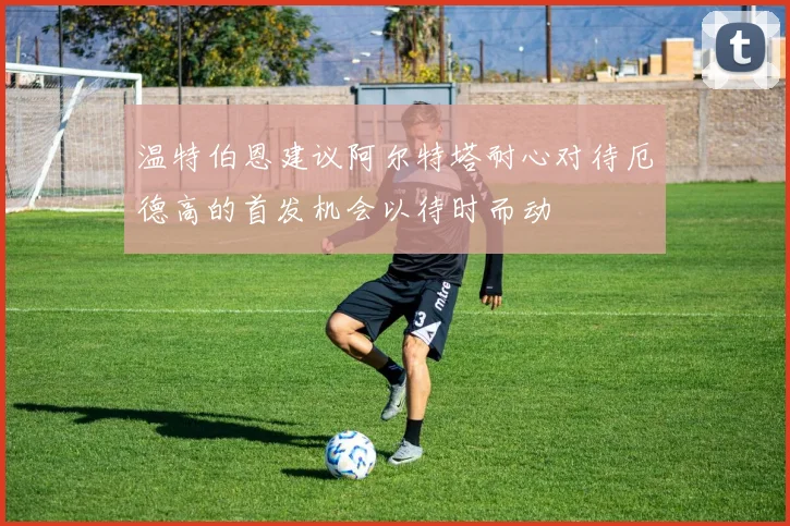 温特伯恩建议阿尔特塔耐心对待厄德高的首发机会以待时而动